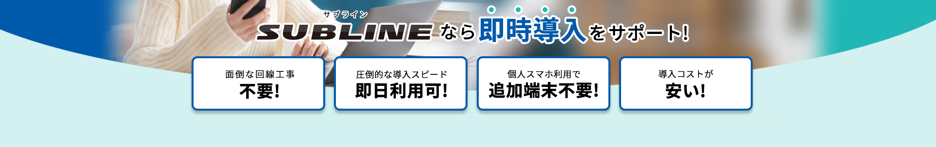 SUBLINEなら即時導入をサポート！ 面倒な回線工事不要／圧倒的な導入スピードで即日利用可／個人スマホ利用で追加端末不要／導入コストが安い