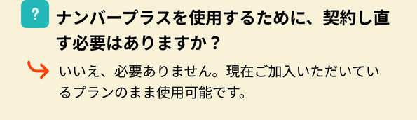 ナンバープラスを使用するために、契約し直す必要はありますか？いいえ、必要ありません。現在ご加入いただいているプランのまま使用可能です。
