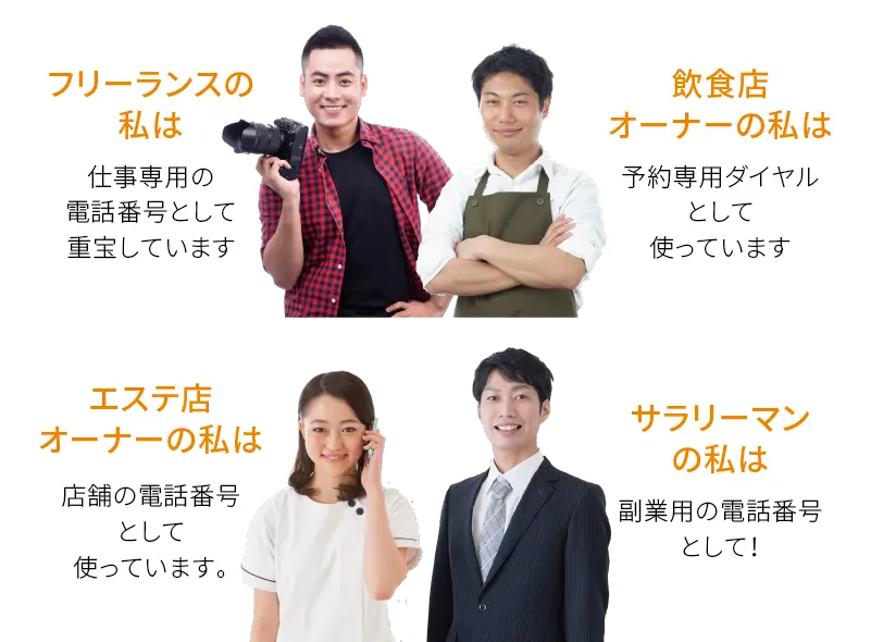 フリーランスの私は 仕事専用の電話番号として重宝しています。飲食店オーナーの私は 予約専用ダイヤルとして使っています。エステ店オーナーの私は 店舗の電話番号として使っています。サラリーマンの私は 副業用の電話番号として!