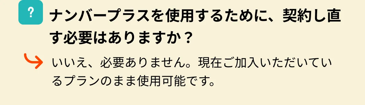 ナンバープラスを使用するために、契約し直す必要はありますか？いいえ、必要ありません。現在ご加入いただいているプランのまま使用可能です。