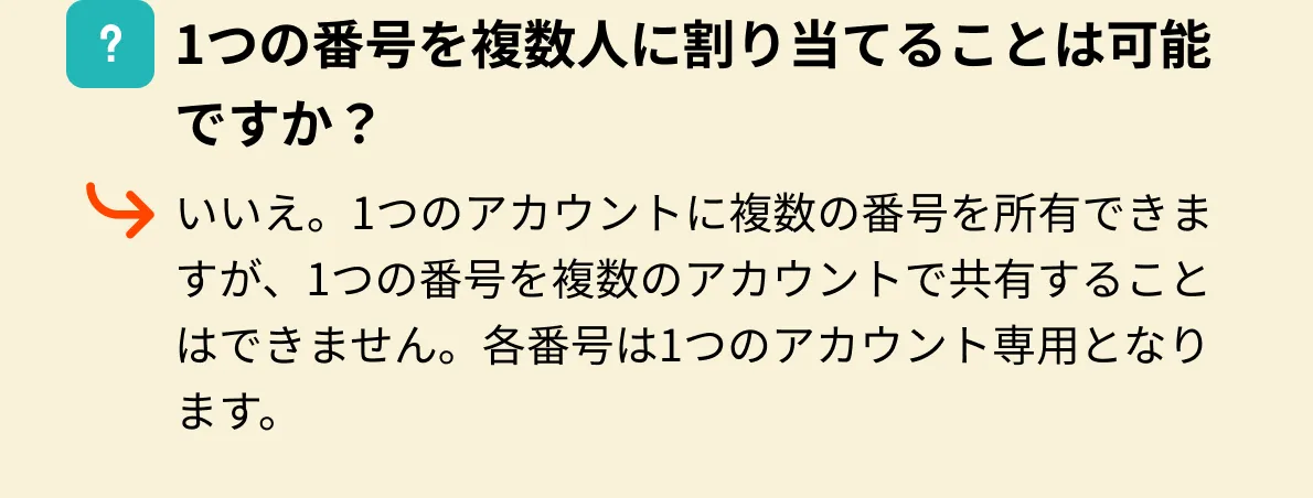1つの番号を複数人に割り当てることは可能ですか？いいえ。1つのアカウントに複数の番号を所有できますが、1つの番号を複数のアカウントで共有することはできません。