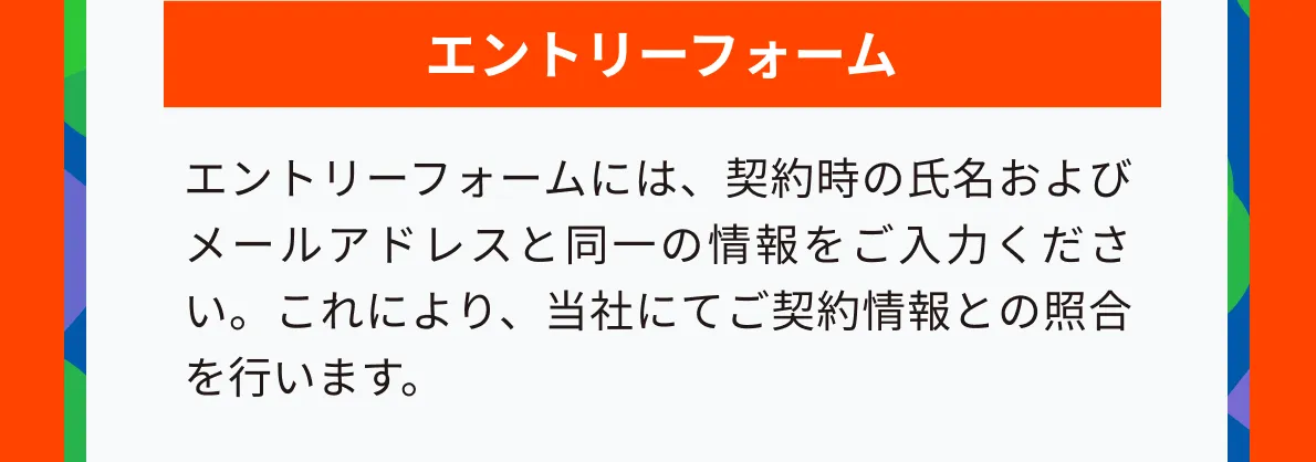エントリーフォームには、契約時の氏名およびメールアドレスと同一の情報をご入力ください。これにより、当社にてご契約情報との照合を行います。